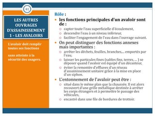 LES AUTRES
OUVRAGES
D’ASSAINISSEMENT
1 - LES AVALOIRS
L'avaloir doit remplir
toutes ses fonctions
sans atteinte à la
sécurité des usagers.
Rôle :
 les fonctions principales d'un avaloir sont
de :
 capter toute l'eau superficielle d'écoulement,
 descendre l'eau à un niveau inférieur,
 faciliter l'engagement de l'eau dans l'ouvrage suivant.
 On peut distinguer des fonctions annexes
mais importantes :
 arrêter les déchets, feuilles, branches,... emportés par
l'eau,
 laisser les particules fines (sables fins, terres, ... ) se
déposer quand l'avaloir est équipé d'un décanteur,
 éviter la remontée d'effluves d'un réseau
d'assainissement unitaire grâce à la mise en place
d'un siphon.
 L'entonnement de l'avaloir peut être :
 situé dans le même plan que la chaussée. Il est alors
recouvert d'une grille métallique destinée à arrêter
les corps étrangers et à permettre le passage des
véhicules,
 encastré dans une file de bordures de trottoir.
41
 