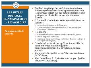 LES AUTRES
OUVRAGES
D’ASSAINISSEMENT
1 - LES AVALOIRS
Aménagements de
sécurité
 Pendant longtemps, les avaloirs ont été mis en
évidence par des structures agressives pour que
les ouvrages soient vus des automobilistes et que
les terres ou objets divers soient maintenus
écartés.
 Il faut tendre à diminuer cette agressivité tout en
veillant :
 au bon fonctionnement de l'ouvrage,
 à sa visibilité par les automobilistes et par les équipes
d'entretien (fauchage,...).
 Il faut donc :
 diminuer la hauteur des murets de retenue des terres,
 éviter les parois verticales,
 mettre en place un repérage particulier dans les secteurs à
enneigement fréquent.
 Dans le même esprit, lorsqu'il est impossible de
positionner les fentes des grilles
perpendiculairement à la circulation, on sera
amené :
 à remplacer les grilles lorsqu'elles ont une forme
de "V" évasé,
 à les desceller et à réorienter leur support (grilles
plates rectangulaires).
43
 