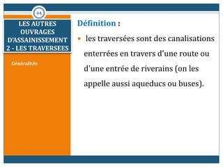 Généralités
Définition :
 les traversées sont des canalisations
enterrées en travers d'une route ou
d'une entrée de riverains (on les
appelle aussi aqueducs ou buses).
44
LES AUTRES
OUVRAGES
D’ASSAINISSEMENT
2 - LES TRAVERSEES
 