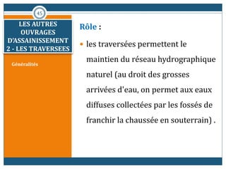 Généralités
Rôle :
 les traversées permettent le
maintien du réseau hydrographique
naturel (au droit des grosses
arrivées d'eau, on permet aux eaux
diffuses collectées par les fossés de
franchir la chaussée en souterrain) .
45
LES AUTRES
OUVRAGES
D’ASSAINISSEMENT
2 - LES TRAVERSEES
 