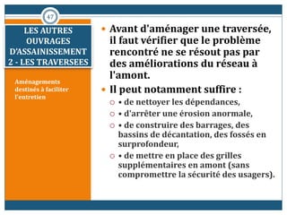Aménagements
destinés à faciliter
l'entretien
 Avant d'aménager une traversée,
il faut vérifier que le problème
rencontré ne se résout pas par
des améliorations du réseau à
l'amont.
 Il peut notamment suffire :
 • de nettoyer les dépendances,
 • d'arrêter une érosion anormale,
 • de construire des barrages, des
bassins de décantation, des fossés en
surprofondeur,
 • de mettre en place des grilles
supplémentaires en amont (sans
compromettre la sécurité des usagers).
47
LES AUTRES
OUVRAGES
D’ASSAINISSEMENT
2 - LES TRAVERSEES
 
