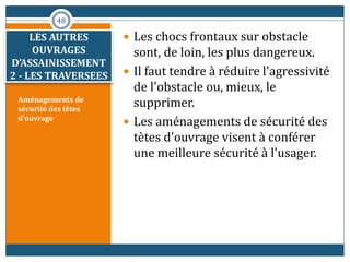 Aménagements de
sécurité des têtes
d'ouvrage
 Les chocs frontaux sur obstacle
sont, de loin, les plus dangereux.
 Il faut tendre à réduire l'agressivité
de l'obstacle ou, mieux, le
supprimer.
 Les aménagements de sécurité des
tètes d'ouvrage visent à conférer
une meilleure sécurité à l'usager.
48
LES AUTRES
OUVRAGES
D’ASSAINISSEMENT
2 - LES TRAVERSEES
 