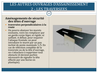 LES AUTRES OUVRAGES D’ASSAINISSEMENT
2 - LES TRAVERSEES
49
Aménagements de sécurité
des têtes d'ouvrage
 traversées perpendiculaires à la
route
 On pourra abaisser les murets
existants, voire les remplacer par
un garde-corps léger, ni rigide, ni
saillant. A défaut, pour esquiver
l'attaque frontale, on peut
introduire le muret par un pan
incliné de pente maximale 1/5. En
cas de réfection complète de la
traversée ou de la tête d'ouvrage,
on s'attachera à supprimer tout
obstacle (il devient parfois
nécessaire de signaler la tête
effacée par une borne en
plastique).
 