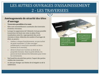 LES AUTRES OUVRAGES D’ASSAINISSEMENT
2 - LES TRAVERSEES
50
Aménagements de sécurité des têtes
d'ouvrage
 Traversées parallèles à la route
 Elles sont essentiellement constituées des traversées
d'entrées riveraines.
 Lorsque la suppression de l'obstacle n'est pas possible
(couverture du fossé avec mise en place d'une
canalisation enterrée, regroupement des accès
riverains et donc réduction du nombre d'ouvrages de
tête), on pourra :
 réaliser, à chaque franchissement, un pan incliné
de pente maximale 1/3 (des ouvrages
préfabriqués à couverture amovible en béton
existent sur le marché),
 dévier le fossé vers l'arrière au droit de, la
propriété riveraine. Dans la partie déviée, les
parois du fossé doivent être bétonnées pour éviter
les ravinements.
 Sauf motif de sécurité bien précis, l'aspect des parties
visibles des traversées
 ne doit pas changer aux limites de la brigade ou de la
subdivision
muret supprimé ou
de saillie minimale
et préfabriqué si
possible
dalle en béton
armé ou grille
galvanisée de pente
maxi 1 / 3
 