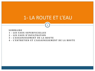 S O M M A I R E
1 - L E S EAUX S U P E R F I C I E L L E S
2 - L E S EAUX D' I N F I LT R AT I O N
3 - L'A S SA I N I S S E M E N T D E L A RO U T E
4 - L' E N T R E T I E N E T L'A S SA I N I S S E M E N T D E L A RO U T E
1- LA ROUTE ET L’EAU
6
 