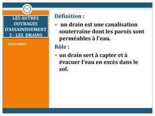 Généralités
Définition :
 un drain est une canalisation
souterraine dont les parois sont
perméables à l'eau.
Rôle :
 un drain sert à capter et à
évacuer l'eau en excès dans le
sol.
51
LES AUTRES
OUVRAGES
D’ASSAINISSEMENT
3 - LES DRAINS
 