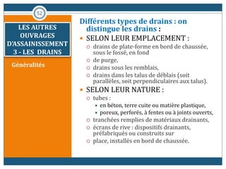 LES AUTRES
OUVRAGES
D’ASSAINISSEMENT
3 - LES DRAINS
Généralités
Différents types de drains : on
distingue les drains :
 SELON LEUR EMPLACEMENT :
 drains de plate-forme en bord de chaussée,
sous le fossé, en fond
 de purge,
 drains sous les remblais,
 drains dans les talus de déblais (soit
parallèles, soit perpendiculaires aux talus).
 SELON LEUR NATURE :
 tubes :
 en béton, terre cuite ou matière plastique,
 poreux, perforés, à fentes ou à joints ouverts,
 tranchées remplies de matériaux drainants,
 écrans de rive : dispositifs drainants,
préfabriqués ou construits sur
 place, installés en bord de chaussée.
52
 