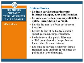 LES AUTRES
OUVRAGES
D’ASSAINISSEMENT
3 - LES DRAINS
Généralités
Drains et fossés :
 Le drain sert à épuiser les eaux
internes : nappes, eaux d'infiltration.
 Le fossé évacue les eaux superficielles
: plate-forme, bassin versant.
 Le rôle drainant du fossé est souvent
illusoire.
 Le rôle de l'un et de l'autre est donc
spécifique mais complémentaire.
 Le drain sera plus particulièrement
utilisé pour résoudre des problèmes
locaux d'excès d'eau interne.
 Les eaux de surface ne devront jamais
transiter dans un drain (problèmes de
pollution et de colmatage).
54
 
