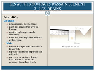 LES AUTRES OUVRAGES D’ASSAINISSEMENT
3 - LES DRAINS
55
Généralités
Un drain :
 ne consomme pas de place,
 n'est pas agressif vis à vis de
l'usager,
 peut être placé près de la
chaussée,
 n'est pas envahi par les produits
de fauchage.
 Mais :
 il ne se voit que ponctuellement
(regards),
 il peut se colmater et perdre son
efficacité,
 par suite de défauts, il peut
fonctionner à l'envers et
renvoyer l'eau dans le sol.
 