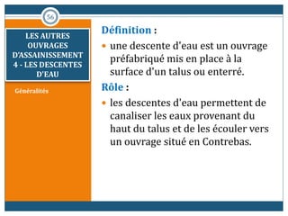 Généralités
Définition :
 une descente d'eau est un ouvrage
préfabriqué mis en place à la
surface d'un talus ou enterré.
Rôle :
 les descentes d'eau permettent de
canaliser les eaux provenant du
haut du talus et de les écouler vers
un ouvrage situé en Contrebas.
56
LES AUTRES
OUVRAGES
D’ASSAINISSEMENT
4 - LES DESCENTES
D'EAU
 