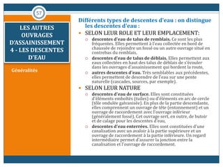 Généralités
Différents types de descentes d'eau : on distingue
les descentes d'eau :
 SELON LEUR ROLE ET LEUR EMPLACEMENT:
 descentes d'eau de talus de remblais. Ce sont les plus
fréquentes. Elles permettent à l'eau collectée en bord de
chaussée de rejoindre un fossé ou un autre ouvrage situé en
contrebas du remblais,
 descentes d'eau de talus de déblais. Elles permettent aux
eaux collectées en haut des talus de déblais de s'écouler
dans les ouvrages d'assainissement qui bordent la route,
 autres descentes d'eau. Très semblables aux précédentes,
elles permettent de descendre de l'eau sur une pente
naturelle (cascades, sources, par exemple).
 SELON LEUR NATURE
 descentes d'eau de surface. Elles sont constituées
d'éléments emboîtés (tuiles) ou d'éléments en arc de cercle
(tôle ondulée galvanisée). En plus de la partie descendante,
elles comprennent un ouvrage de tête (entonnement) et un
ouvrage de raccordement avec l'ouvrage inférieur
(généralement fossé). Cet ouvrage sert, en outre, de butoir
et de calage pour les descentes d'eau,
 descentes d'eau enterrées. Elles sont constituées d'une
canalisation avec un avaloir à la partie supérieure et un
ouvrage de raccordement à la partie inférieure. Un regard
intermédiaire permet d'assurer la jonction entre la
canalisation et l'ouvrage de raccordement.
57
LES AUTRES
OUVRAGES
D’ASSAINISSEMENT
4 - LES DESCENTES
D'EAU
 