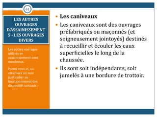 Les autres ouvrages
utilisés en
assainissement sont
nombreux.
Parmi ceux-ci, on
attachera un soin
particulier au
fonctionnement des
dispositifs suivants :
 Les caniveaux
 Les caniveaux sont des ouvrages
préfabriqués ou maçonnés (et
soigneusement jointoyés) destinés
à recueillir et écouler les eaux
superficielles le long de la
chaussée.
 Ils sont soit indépendants, soit
jumelés à une bordure de trottoir.
61
LES AUTRES
OUVRAGES
D’ASSAINISSEMENT
5 - LES OUVRAGES
DIVERS
 