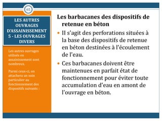 Les autres ouvrages
utilisés en
assainissement sont
nombreux.
Parmi ceux-ci, on
attachera un soin
particulier au
fonctionnement des
dispositifs suivants :
Les barbacanes des dispositifs de
retenue en béton
 II s'agit des perforations situées à
la base des dispositifs de retenue
en béton destinées à l'écoulement
de l'eau.
 Ces barbacanes doivent être
maintenues en parfait état de
fonctionnement pour éviter toute
accumulation d'eau en amont de
l'ouvrage en béton.
65
LES AUTRES
OUVRAGES
D’ASSAINISSEMENT
5 - LES OUVRAGES
DIVERS
 
