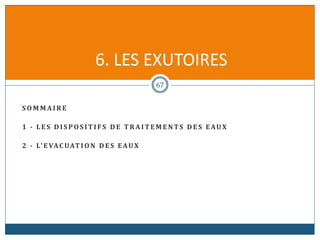 S O M M A I R E
1 - L E S D I S P O S I T I F S D E T R A I T E M E N TS D E S EAUX
2 - L' E VAC UAT I O N D E S EAUX
67
6. LES EXUTOIRES
 