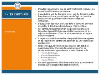 Généralité
 L'exutoire constitue le lieu où sont finalement évacuées les
eaux d'assainissement de la route.
 Il s'agit donc soit du domaine privé, soit du domaine public
fluvial ou maritime; mais il peut aussi s'agir du domaine
public routier quand les eaux sont évacuées par
infiltration.
 L'évacuation des eaux pluviales dans le domaine privé est
assujettie à des dispositions d'ordre réglementaire.
 Par contre, la réglementation est peu contraignante à
l'égard de la qualité des eaux rejetées; notamment, les
rejets dans les cours d'eau ne sont pas soumis au régime
de l'autorisation.
 Il importe toutefois de veiller à la qualité des eaux rejetées
et de se prémunir contre une pollution ou une inondation
accidentelle.
 Selon le risque, le volume d'eau évacué, son débit, la
qualité du milieu d'accueil, la construction d'un ou
plusieurs des ouvrages suivants pourra s'avérer utile :
 • bassin de stockage,
 • bassin de décantation
 • bassin déshuileur,
 • bassin filtrant.
 Ces ouvrages doivent alors être entretenus au même titre
que les autres dispositifs d'assainissement.
68
6 - LES EXUTOIRES
 