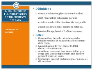 Les bassins de
stockage
 Définition :
 ce sont des bassins généralement étanches
dont l'évacuation est assurée par une
canalisation de faible diamètre. On les appelle
aussi bassins tampons, bassins de retenue,
bassins d'orage, bassins écrêteurs de crue.
 Rôle :
 ils recueillent l'eau de ruissellement des
bassins versants et les eaux d'assainissement
de la route.
 La canalisation de rejet régule le débit
d'évacuation des eaux.
 Ainsi l'eau provenant brutalement d'un gros
orage sera stockée rapidement puis écoulée
pendant plusieurs jours.
 Ces bassins peuvent également jouer un rôle de
décantation
69
6. LES EXUTOIRES
1 - LES DISPOSITIFS
DE TRAITEMENTS
DES EAUX
 