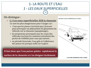1- LA ROUTE ET L’EAU
1 - LES EAUX SUPERFICIELLES
On distingue :
 1.1 Les eaux superficielles SUR la chaussée
Ce sont les plus dangereuses pour l'usager car :
 l'eau que les pneus n'arrivent pas à évacuer
peut provoquer un phénomène de glissement du
véhicule sur la chaussée (aquaplanage) ;
 les projections provoquées par les roues des
véhicules (surtout les camions) entraînent des
pertes de visibilité pour ceux qui suivent ;
 en période hivernale, l'eau gèle et l'adhérence
des pneus est presque nulle sur la glace.
II faut donc que l'eau puisse quitter rapidement la
surface de la chaussée et s'en éloigner facilement
8
 