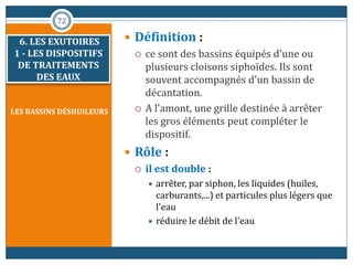 LES BASSINS DÉSHUILEURS
 Définition :
 ce sont des bassins équipés d'une ou
plusieurs cloisons siphoïdes. Ils sont
souvent accompagnés d'un bassin de
décantation.
 A l'amont, une grille destinée à arrêter
les gros éléments peut compléter le
dispositif.
 Rôle :
 il est double :
 arrêter, par siphon, les liquides (huiles,
carburants,...) et particules plus légers que
l'eau
 réduire le débit de l'eau
72
6. LES EXUTOIRES
1 - LES DISPOSITIFS
DE TRAITEMENTS
DES EAUX
 