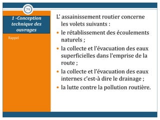 1 -Conception
technique des
ouvrages
Rappel
L’ assainissement routier concerne
les volets suivants :
 le rétablissement des écoulements
naturels ;
 la collecte et l’évacuation des eaux
superficielles dans l’emprise de la
route ;
 la collecte et l’évacuation des eaux
internes c’est-à dire le drainage ;
 la lutte contre la pollution routière.
79
 