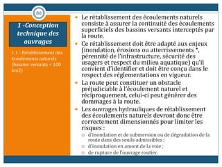 1.1 - Rétablissement des
écoulements naturels
(bassins versants < 100
km2)
 Le rétablissement des écoulements naturels
consiste à assurer la continuité des écoulements
superficiels des bassins versants interceptés par
la route.
 Ce rétablissement doit être adapté aux enjeux
(inondation, érosions ou atterrissements *,
pérennité de l’infrastructure, sécurité des
usagers et respect du milieu aquatique) qu’il
convient d’identifier et doit être conçu dans le
respect des réglementations en vigueur.
 La route peut constituer un obstacle
préjudiciable à l’écoulement naturel et
réciproquement, celui-ci peut générer des
dommages à la route.
 Les ouvrages hydrauliques de rétablissement
des écoulements naturels devront donc être
correctement dimensionnés pour limiter les
risques :
 d’inondation et de submersion ou de dégradation de la
route dans des seuils admissibles ;
 d’inondation en amont de la voie ;
 de rupture de l’ouvrage routier.
80
1 -Conception
technique des
ouvrages
 