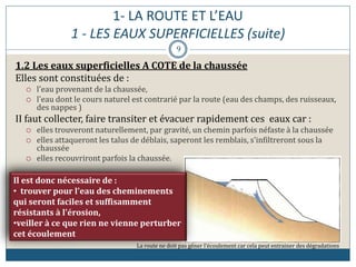 1- LA ROUTE ET L’EAU
1 - LES EAUX SUPERFICIELLES (suite)
1.2 Les eaux superficielles A COTE de la chaussée
Elles sont constituées de :
 l'eau provenant de la chaussée,
 l'eau dont le cours naturel est contrarié par la route (eau des champs, des ruisseaux,
des nappes )
II faut collecter, faire transiter et évacuer rapidement ces eaux car :
 elles trouveront naturellement, par gravité, un chemin parfois néfaste à la chaussée
 elles attaqueront les talus de déblais, saperont les remblais, s'infiltreront sous la
chaussée
 elles recouvriront parfois la chaussée.
La route ne doit pas gêner l’écoulement car cela peut entrainer des dégradations
Il est donc nécessaire de :
• trouver pour l'eau des cheminements
qui seront faciles et suffisamment
résistants à l'érosion,
•veiller à ce que rien ne vienne perturber
cet écoulement
9
 