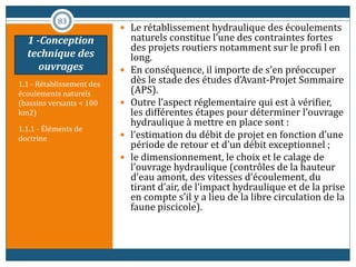1.1 - Rétablissement des
écoulements naturels
(bassins versants < 100
km2)
1.1.1 - Éléments de
doctrine
 Le rétablissement hydraulique des écoulements
naturels constitue l’une des contraintes fortes
des projets routiers notamment sur le profi l en
long.
 En conséquence, il importe de s’en préoccuper
dès le stade des études d’Avant-Projet Sommaire
(APS).
 Outre l’aspect réglementaire qui est à vérifier,
les différentes étapes pour déterminer l’ouvrage
hydraulique à mettre en place sont :
 l’estimation du débit de projet en fonction d’une
période de retour et d’un débit exceptionnel ;
 le dimensionnement, le choix et le calage de
l’ouvrage hydraulique (contrôles de la hauteur
d’eau amont, des vitesses d’écoulement, du
tirant d’air, de l’impact hydraulique et de la prise
en compte s’il y a lieu de la libre circulation de la
faune piscicole).
83
1 -Conception
technique des
ouvrages
 