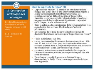 1.1 - Rétablissement des
écoulements naturels
(bassins versants < 100
km2)
1.1.1 - Éléments de
doctrine
Choix de la période de retour* (T)
 La période de retour* T à prendre en compte doit dans
chaque cas, faire l’objet d’une analyse mettant en regard le
coût d’investissement de l’infrastructure avec les
conséquences d’un débordement pour l’usager, les
riverains, les ouvrages routiers (perturbations locales et
temporaires de la circulation et situations à risques) et
enfin l’impact sur le milieu naturel.
 Dans tous les cas, la connaissance de la réglementation et la
consultation des services d’hydraulique s’avèrent
nécessaires.
 En l’absence de ce type d’analyse, il est recommandé
d’adopter les valeurs suivantes pour les périodes de retour*
:
 • sous autoroutes : 100 ans ;
 • sous routes ou rétablissements de communications : 100
ans, 50 ans, voire 25 ans pour les bassins dont les crues
seraient limitées dans le temps et moyennant une incidence
du débordement faible, voire nulle selon les cas ;
 • routes et autoroutes en zone inondable : le calage de
l’infrastructure doit prendre en compte les enjeux liés à la
zone inondable.
 Pour chaque type d’infrastructure, les conditions
d’écoulement et l’effet d’une crue exceptionnelle doivent
être appréciés.
84
1 -Conception
technique des
ouvrages
 