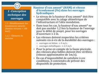 1.1 - Rétablissement des
écoulements naturels
(bassins versants < 100
km2)
1.1.1 - Éléments de
doctrine
Hauteur d’eau amont* (HAM) et vitesse
d’écoulement (Ve) dans les ouvrages
hydrauliques
 Le niveau de la hauteur d’eau amont* doit être
compatible avec le calage altimétrique de
l’infrastructure et l’aléa inondation.
 Dans tous les cas, la hauteur d’eau amont* ne
doit pas excéder 1,2 fois la hauteur de l’ouvrage
pour le débit de projet, pour les ouvrages
d’ouverture ≤ 2 m.
 Les vitesses doivent respectées les critères
suivants vis-à-vis de la durabilité des ouvrages :
 ouvrages en béton : ≤ 4 m/s ;
 ouvrages métalliques : ≤ 2,5 m/s
 Pour la prise en compte de la faune piscicole,
des vitesses plus faibles doivent être vérifiées
(vitesse approximative de 1m/s).
 En cas d’impossibilité de satisfaire à ces
conditions, il conviendra de prévoir des
dispositifs de protection.
85
1 -Conception
technique des
ouvrages
 
