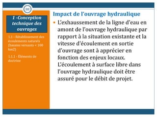 1.1 - Rétablissement des
écoulements naturels
(bassins versants < 100
km2)
1.1.1 - Éléments de
doctrine
Impact de l’ouvrage hydraulique
 L’exhaussement de la ligne d’eau en
amont de l’ouvrage hydraulique par
rapport à la situation existante et la
vitesse d’écoulement en sortie
d’ouvrage sont à apprécier en
fonction des enjeux locaux.
L’écoulement à surface libre dans
l’ouvrage hydraulique doit être
assuré pour le débit de projet.
88
1 -Conception
technique des
ouvrages
 