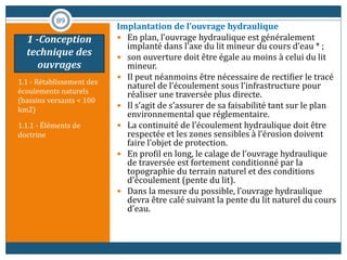 1.1 - Rétablissement des
écoulements naturels
(bassins versants < 100
km2)
1.1.1 - Éléments de
doctrine
Implantation de l’ouvrage hydraulique
 En plan, l’ouvrage hydraulique est généralement
implanté dans l’axe du lit mineur du cours d’eau * ;
 son ouverture doit être égale au moins à celui du lit
mineur.
 Il peut néanmoins être nécessaire de rectifier le tracé
naturel de l’écoulement sous l’infrastructure pour
réaliser une traversée plus directe.
 Il s’agit de s’assurer de sa faisabilité tant sur le plan
environnemental que réglementaire.
 La continuité de l’écoulement hydraulique doit être
respectée et les zones sensibles à l’érosion doivent
faire l’objet de protection.
 En profil en long, le calage de l’ouvrage hydraulique
de traversée est fortement conditionné par la
topographie du terrain naturel et des conditions
d’écoulement (pente du lit).
 Dans la mesure du possible, l’ouvrage hydraulique
devra être calé suivant la pente du lit naturel du cours
d’eau.
89
1 -Conception
technique des
ouvrages
 