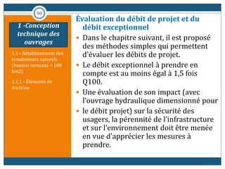 1.1 - Rétablissement des
écoulements naturels
(bassins versants < 100
km2)
1.1.1 - Éléments de
doctrine
Évaluation du débit de projet et du
débit exceptionnel
 Dans le chapitre suivant, il est proposé
des méthodes simples qui permettent
d’évaluer les débits de projet.
 Le débit exceptionnel à prendre en
compte est au moins égal à 1,5 fois
Q100.
 Une évaluation de son impact (avec
l’ouvrage hydraulique dimensionné pour
 le débit projet) sur la sécurité des
usagers, la pérennité de l’infrastructure
et sur l’environnement doit être menée
en vue d’apprécier les mesures à
prendre.
90
1 -Conception
technique des
ouvrages
 