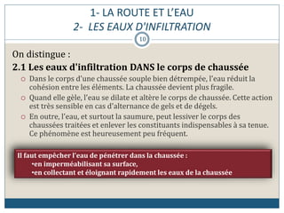 1- LA ROUTE ET L’EAU
2- LES EAUX D'INFILTRATION
On distingue :
2.1 Les eaux d'infiltration DANS le corps de chaussée
 Dans le corps d'une chaussée souple bien détrempée, l'eau réduit la
cohésion entre les éléments. La chaussée devient plus fragile.
 Quand elle gèle, l'eau se dilate et altère le corps de chaussée. Cette action
est très sensible en cas d'alternance de gels et de dégels.
 En outre, l'eau, et surtout la saumure, peut lessiver le corps des
chaussées traitées et enlever les constituants indispensables à sa tenue.
Ce phénomène est heureusement peu fréquent.
Il faut empêcher l'eau de pénétrer dans la chaussée :
•en imperméabilisant sa surface,
•en collectant et éloignant rapidement les eaux de la chaussée
10
 
