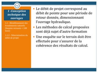1.1 - Rétablissement des
écoulements naturels
(bassins versants < 100
km2)
1.1.2 - Détermination du
débit de projet
 Le débit de projet correspond au
débit de pointe pour une période de
retour donnée, dimensionnant
l’ouvrage hydraulique.
 Les méthodes de calcul proposées
sont déjà sujet d’autre formation
 Une enquête sur le terrain doit être
effectuée pour s’assurer de la
cohérence des résultats de calcul.
92
1 -Conception
technique des
ouvrages
 