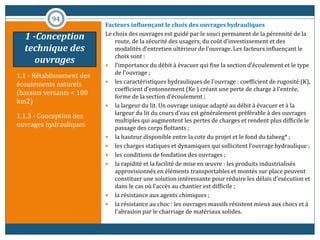 1.1 - Rétablissement des
écoulements naturels
(bassins versants < 100
km2)
1.1.3 - Conception des
ouvrages hydrauliques
Facteurs influençant le choix des ouvrages hydrauliques
Le choix des ouvrages est guidé par le souci permanent de la pérennité de la
route, de la sécurité des usagers, du coût d’investissement et des
modalités d’entretien ultérieur de l’ouvrage. Les facteurs influençant le
choix sont :
 l’importance du débit à évacuer qui fixe la section d’écoulement et le type
de l’ouvrage ;
 les caractéristiques hydrauliques de l’ouvrage : coefficient de rugosité (K),
coefficient d’entonnement (Ke ) créant une perte de charge à l’entrée,
forme de la section d’écoulement ;
 la largeur du lit. Un ouvrage unique adapté au débit à évacuer et à la
largeur du lit du cours d’eau est généralement préférable à des ouvrages
multiples qui augmentent les pertes de charges et rendent plus difficile le
passage des corps flottants ;
 la hauteur disponible entre la cote du projet et le fond du talweg* ;
 les charges statiques et dynamiques qui sollicitent l’ouvrage hydraulique ;
 les conditions de fondation des ouvrages ;
 la rapidité et la facilité de mise en œuvre : les produits industrialisés
approvisionnés en éléments transportables et montés sur place peuvent
constituer une solution intéressante pour réduire les délais d’exécution et
dans le cas où l’accès au chantier est difficile ;
 la résistance aux agents chimiques ;
 la résistance au choc : les ouvrages massifs résistent mieux aux chocs et à
l’abrasion par le charriage de matériaux solides.
94
1 -Conception
technique des
ouvrages
 