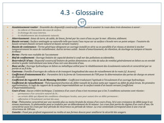 4.3 - Glossaire
97
 Assainissement routier : Ensemble des dispositifs constructifs contribuant à assainir la route dans trois domaines à savoir :
 - la collecte et l’évacuation des eaux de surface,
 - le drainage des eaux internes,
 - le rétablissement des écoulements naturels.
 Atterrissement : Amas de terre, de sable, de limon, formé par les cours d’eau ou par la mer. Alluvion, sédiment.
 Bassin versant : Surface aménagée ou naturelle telle que toute l’eau reçue sur sa surface s’écoule vers un point unique : l’exutoire du
bassin versant (bassin versant naturel et bassin versant routier).
 Bassin de contenance : Terme générique désignant un ouvrage installé en série ou en parallèle d’un réseau et destiné à stocker
temporairement les eaux de ruissellement. Autres termes usités : bassin d’amortissement, de rétention, de stockage ou tampon et bassin
écrêteur.
 Berme : Partie non roulable de l’accotement
 Bief de confinement : Ouvrage linéaire de capacité destiné à confi ner des pollutions accidentelles.
 Bourrelet fi l d’eau : Dispositif constructif linéaire de petites dimensions en crête de talus de remblai généralement en béton ou en enrobé
destiné à guider latéralement une lame d’eau vers une descente d’eau.
 Buse-arche : Ouvrage hydraulique en béton ou métallique utilisé pour le rétablissement des écoulements naturels et caractérisé par sa
portée et sa fl èche.
 Caniveau : Famille d’ouvrages de collecte et de transport longitudinal des eaux de ruissellement de la route (cf. Acsare).
 Coefficient d’entonnement K e : Paramètre lié à la forme de l’entonnement de l’OH pour la détermination des pertes de charge en amont
du dispositif.
 Coefficient de rugosité K ou de Manning Strickler : Coefficient traduisant l’aptitude à l’écoulement d’un ouvrage hydraulique.
 Coefficient de ruissellement : Théoriquement fraction du débit ruisselé de la pluie nette par rapport au débit de pluie brute. En première
approximation, il s’agit du rapport de la surface imperméabilisée sur la surface totale d’un bassin versant (coefficient
d’imperméabilisation).
 Cours d’eau : Aucun critère technique. L’existence d’un cours d’eau n’est reconnue que si les 3 conditions suivantes sont réunies :
 - permanence d’un caractère naturel du lit ;
 - un certain débit qui dépend des conditions climatiques locales, sans pour autant être un débit permanent ;
 - affectation à l’écoulement normal des eaux.
 Crue : Phénomène caractérisé par une montée plus ou moins brutale du niveau d’un cours d’eau, lié à une croissance du débit jusqu’à un
niveau maximum. Ce phénomène peut se traduire par un débordement du lit mineur. Les crues font partie du régime d’un cours d’eau. On
caractérise aussi les crues par leur période de récurrence ou période de retour. La crue centennale correspond ainsi à une crue de
récurrence de 100 ans.
 Cunette : Fossé peu profond engazonné ou revêtu et aux formes douces pour améliorer la sécurité des usagers.
 