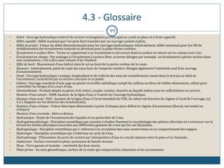 4.3 - Glossaire
99
 Dalot : Ouvrage hydraulique enterré de section rectangulaire préfabriqué ou coulé en place et à forte capacité.
 Débit capable : Débit maximal que l’on peut faire transiter par un ouvrage coulant à plein.
 Débit de projet : Valeur du débit dimensionnante pour les ouvrages hydrauliques. Généralement, débit centennal pour les OH de
rétablissement des écoulements naturels et décennal pour la plate-forme routière.
 Écoulement à surface libre : Terme se rapportant à un écoulement à ciel ouvert dont la surface en miroir est en contact avec l’air.
 Écoulement en charge : Par analogie à l’écoulement à surface libre, ce terme désigne par exemple un écoulement à pleine section dans
une canalisation, c’est à dire sans volume d’air résiduel.
 Effet de bord : Mouvement d’eau latéral dans le sol au bord de la partie revêtue de la route.
 Exutoire : Généralement, point de rejet des eaux hors de l’emprise routière. Désigne également l’extrémité aval d’un ouvrage
d’assainissement.
 Fossé : Ouvrage hydraulique rustique, longitudinal et de collecte des eaux de ruissellement creusé dans le terrain au-delà de
l’accotement, caractérisé par sa section courante et sa pente.
 Gabion : Ouvrage constitué d’une cage ou panier en treillis métallique rempli de cailloux ou blocs de faibles dimensions, utilisé pour
consolider les berges d’un cours d’eau.
 Géomembrane : Produit adapté au génie civil, mince, souple, continu, étanche au liquide même sous les sollicitations en service.
 Hauteur d’eau amont : HAM, hauteur de la ligne d’eau à l’entrée de l’ouvrage hydraulique.
 Hauteur d’eau aval : HAV , hauteur de la ligne d’eau à l’aval immédiat de l’OH. Sa valeur est fonction du régime à l’aval de l’ouvrage. (cf.
4.2.1 Rappels sur les théories des écoulements).
 Hauteur d’eau critique : Valeur théorique déterminée à partir d’abaque pour définir le régime d’écoulement (fluvial, torrentiel ou
critique).
 Hauteur d’eau normale : Idem ci-dessus.
 Hydraulique : Étude de l’écoulement des liquides et en particulier de l’eau.
 Hydrogéomorphologie : Discipline scientifique qui consiste à étudier finement la morphologie des plaines alluviales et à retrouver sur le
terrain les limites physiques associées aux différentes gammes de crues qui les ont façonnées.
 Hydrogéologie : Discipline scientifique qui s’ intéresse à la circulation des eaux souterraines et au comportement des nappes.
 Hydrologie : Discipline scientifique qui s’intéresse au cycle de l’eau.
 Hydroplanage : Phénomène de perte de contact par interposition d’eau en couche épaisse entre le pneu et la chaussée.
 Impluvium : Surface recevant la pluie, synonyme de bassin versant.
 Noue : Terre grasse et humide – extrémité des bras morts.
 Plate-forme : Au sens géométrique, surface de la route qui comprend les chaussées et les accotements
 