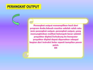 Perangkat output menampilkan hasil dari
program Anda.Sebuah monitor adalah salah satu
jenis perangkat output. perangkat output, yang
memungkinkan melihat kelompok besar adalah
proyektor digital.Terhubung ke komputer
proyektor digital dapat digunakan sebagai
bagian dari instruksi kelas seperti tampilan power
point.
Dll

 