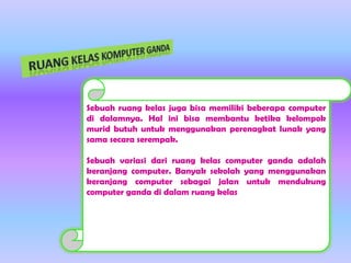 Sebuah ruang kelas juga bisa memiliki beberapa computer
di dalamnya. Hal ini bisa membantu ketika kelompok
murid butuh untuk menggunakan perenagkat lunak yang
sama secara serempak.
Sebuah variasi dari ruang kelas computer ganda adalah
keranjang computer. Banyak sekolah yang menggunakan
keranjang computer sebagai jalan untuk mendukung
computer ganda di dalam ruang kelas

 