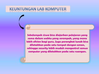 Sekelompok siswa bisa diajarkan pelajaran yang
sama dalam waktu yang serempak, yang mana
lebih efisien bagi guru. Juga perangkat lunak bisa
diletakkan pada satu tempat dengan aman,
sehingga security lebih mudah mengontrol semua
computer yang diletakkan pada satu ruangan.

 