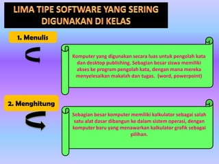 1. Menulis
Komputer yang digunakan secara luas untuk pengolah kata
dan desktop publishing. Sebagian besar siswa memiliki
akses ke program pengolah kata, dengan mana mereka
menyelesaikan makalah dan tugas. (word, powerpoint)

2. Menghitung
Sebagian besar komputer memiliki kalkulator sebagai salah
satu alat dasar dibangun ke dalam sistem operasi, dengan
komputer baru yang menawarkan kalkulator grafik sebagai
pilihan.

 