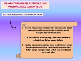 1. Konten harus menyeimbangkan kemampuan dasar
dengan pemikiran urutan tertingi dan sesuai
dengan standar kurikulum
2. Konten harus merangsang dan harus menarik
minat siswa dalam proses belajar
3. Konten harus menawarkan jalur multi sensori untuk
belajar dan membantu siswa untuk menemukan
tidak hanya satu jawaban untuk masalah tetapi
berbagai solusi

 