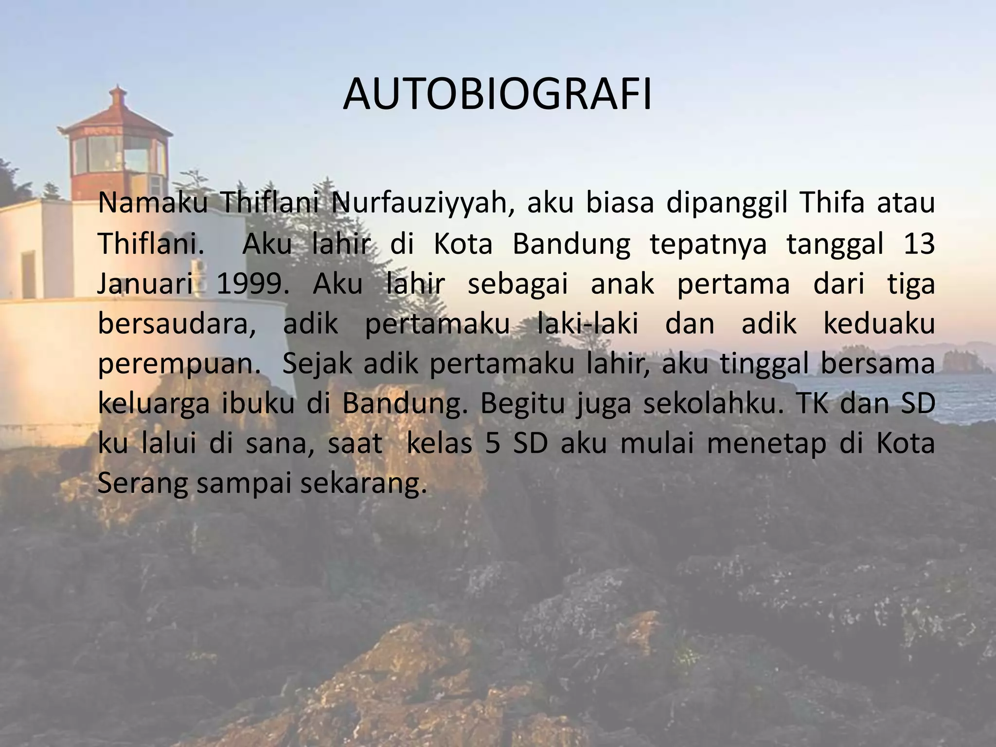 AUTOBIOGRAFI
Namaku Thiflani Nurfauziyyah, aku biasa dipanggil Thifa atau
Thiflani. Aku lahir di Kota Bandung tepatnya tanggal 13
Januari 1999. Aku lahir sebagai anak pertama dari tiga
bersaudara, adik pertamaku laki-laki dan adik keduaku
perempuan. Sejak adik pertamaku lahir, aku tinggal bersama
keluarga ibuku di Bandung. Begitu juga sekolahku. TK dan SD
ku lalui di sana, saat kelas 5 SD aku mulai menetap di Kota
Serang sampai sekarang.