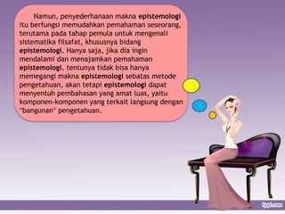 Namun, penyederhanaan makna epistemologi
itu berfungsi memudahkan pemahaman seseorang,
terutama pada tahap pemula untuk mengenali
sistematika filsafat, khususnya bidang
epistemologi. Hanya saja, jika dia ingin
mendalami dan menajamkan pemahaman
epistemologi, tentunya tidak bisa hanya
memegangi makna epistemologi sebatas metode
pengetahuan, akan tetapi epistemologi dapat
menyentuh pembahasan yang amat luas, yaitu
komponen-komponen yang terkait langsung dengan
“bangunan” pengetahuan.
 