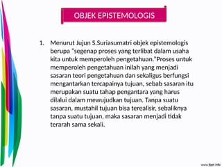 OBJEK EPISTEMOLOGIS
1. Menurut Jujun S.Suriasumatri objek epistemologis
berupa “segenap proses yang terlibat dalam usaha
kita untuk memperoleh pengetahuan.”Proses untuk
memperoleh pengetahuan inilah yang menjadi
sasaran teori pengetahuan dan sekaligus berfungsi
mengantarkan tercapainya tujuan, sebab sasaran itu
merupakan suatu tahap pengantara yang harus
dilalui dalam mewujudkan tujuan. Tanpa suatu
sasaran, mustahil tujuan bisa terealisir, sebaliknya
tanpa suatu tujuan, maka sasaran menjadi tidak
terarah sama sekali.
 