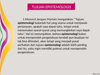 TUJUAN EPISTEMOLOGIS
1.Menurut Jacques Martain mengatakan: “Tujuan
epistemologi bukanlah hal yang utama untuk menjawab
pertanyaan, apakah saya dapat tahu, tetapi untuk
menemukan syarat-syarat yang memungkinkan saya dapat
tahu”. Hal ini menunjukkan, bahwa epistemologi bukan
untuk memperoleh pengetahuan kendati pun keadaan ini
tak bisa dihindari, akan tetapi yang menjadi pusat
perhatian dari tujuan epistemologi adalah lebih penting
dari itu, yaitu ingin memiliki potensi untuk memperoleh
pengetahuan.
 