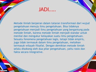 Metode ilmiah berperan dalam tataran transformasi dari wujud
pengetahuan menuju ilmu pengetahuan. Bisa tidaknya
pengetahuan menjadi ilmu pengetahuan yang bergantung pada
metode ilmiah, karena metode ilmiah menjadi standar untuk
menilai dan mengukur kelayakan suatu ilmu pengetahuan.
Sesuatu fenomena pengetahuan logis, tetapi tidak empiris,
juga tidak termasuk dalam ilmu pengetahuan, melaikan
termasuk wilayah filsafat. Dengan demikian metode ilmiah
selalu disokong oleh dua pilar pengetahuan, yaitu rasio dan
fakta secara integrative.
JADI…..
 