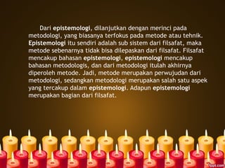 Dari epistemologi, dilanjutkan dengan merinci pada
metodologi, yang biasanya terfokus pada metode atau tehnik.
Epistemologi itu sendiri adalah sub sistem dari filsafat, maka
metode sebenarnya tidak bisa dilepaskan dari filsafat. Filsafat
mencakup bahasan epistemologi, epistemologi mencakup
bahasan metodologis, dan dari metodologi itulah akhirnya
diperoleh metode. Jadi, metode merupakan perwujudan dari
metodologi, sedangkan metodologi merupakan salah satu aspek
yang tercakup dalam epistemologi. Adapun epistemologi
merupakan bagian dari filsafat.
 