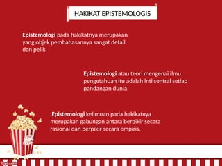 HAKIKAT EPISTEMOLOGIS
Epistemologi keilmuan pada hakikatnya
merupakan gabungan antara berpikir secara
rasional dan berpikir secara empiris.
Epistemologi atau teori mengenai ilmu
pengetahuan itu adalah inti sentral setiap
pandangan dunia.
Epistemologi pada hakikatnya merupakan
yang objek pembahasannya sangat detail
dan pelik.
 