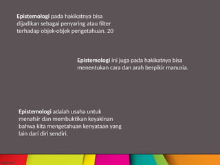 Epistemologi ini juga pada hakikatnya bisa
menentukan cara dan arah berpikir manusia.
Epistemologi adalah usaha untuk
menafsir dan membuktikan keyakinan
bahwa kita mengetahuan kenyataan yang
lain dari diri sendiri.
Epistemologi pada hakikatnya bisa
dijadikan sebagai penyaring atau filter
terhadap objek-objek pengetahuan. 20
 