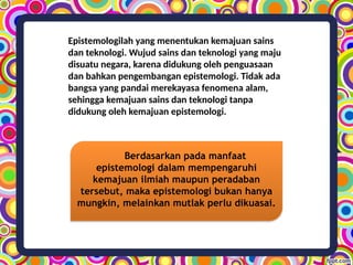 Epistemologilah yang menentukan kemajuan sains
dan teknologi. Wujud sains dan teknologi yang maju
disuatu negara, karena didukung oleh penguasaan
dan bahkan pengembangan epistemologi. Tidak ada
bangsa yang pandai merekayasa fenomena alam,
sehingga kemajuan sains dan teknologi tanpa
didukung oleh kemajuan epistemologi.
Berdasarkan pada manfaat
epistemologi dalam mempengaruhi
kemajuan ilmiah maupun peradaban
tersebut, maka epistemologi bukan hanya
mungkin, melainkan mutlak perlu dikuasai.
 